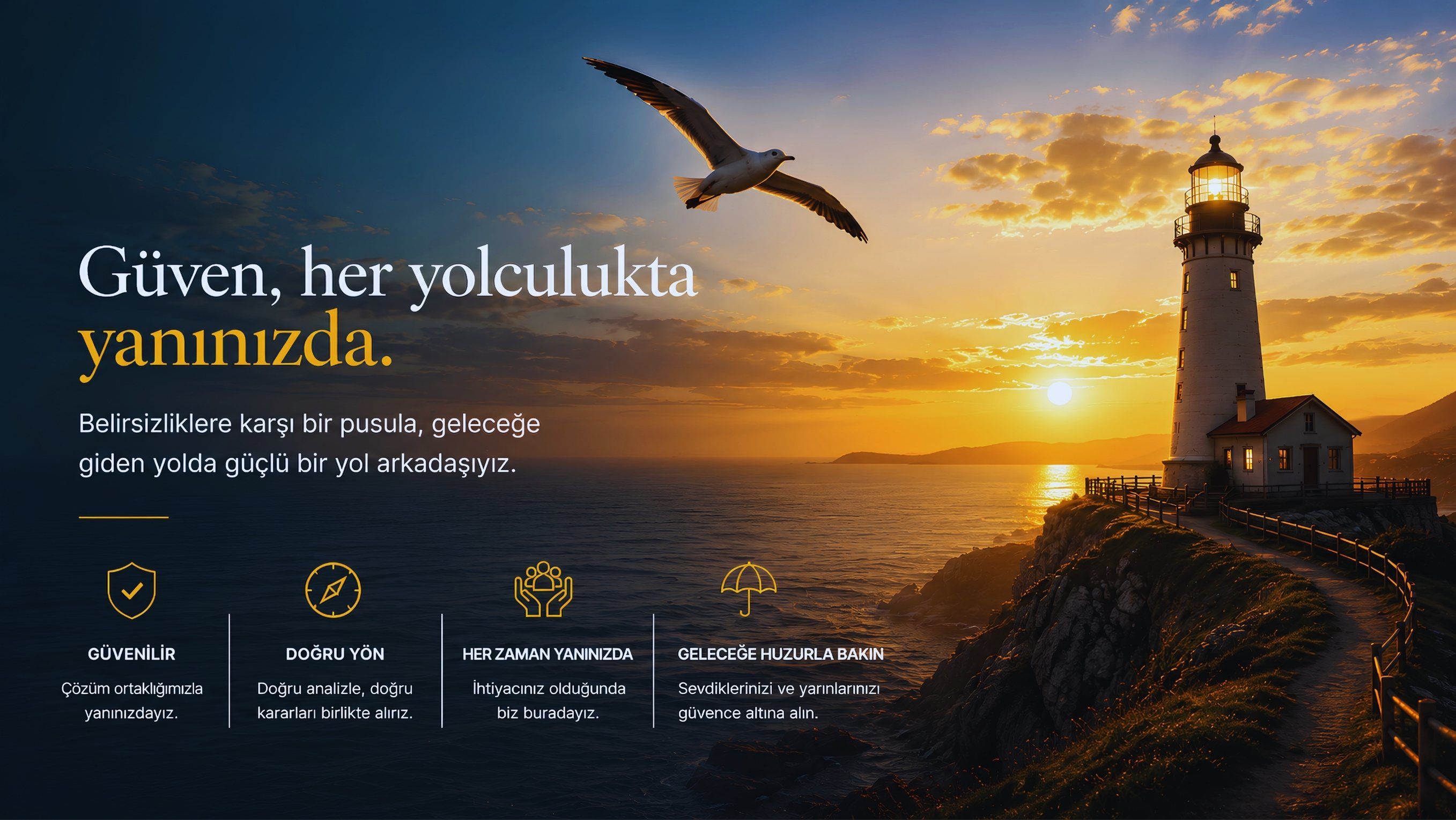 Güven, her yolculukta yanınızda. Belirsizliklere karşı bir pusula, geleceğe giden yolda güçlü bir yol arkadaşınız. Güvenilir: çözüm ortaklığımızla yanınızdayız. Doğru yön: doğru analizle, doğru kararları birlikte alırız. Her zaman yanınızda: ihtiyacınız olduğunda biz buradayız. Geleceğe huzurla bakın: sevdiklerinizi ve yarınlarınızı güvence altına alın.